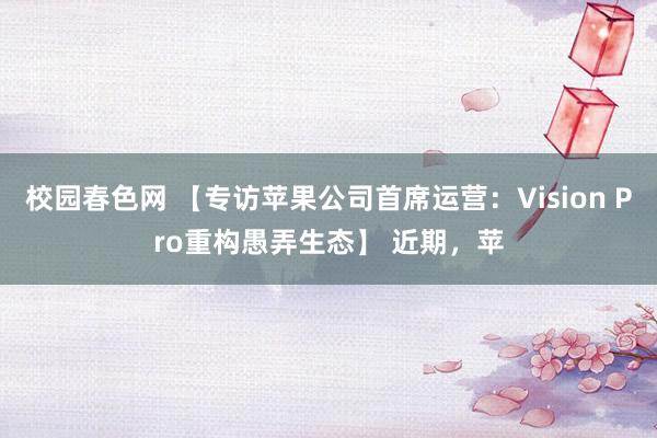 校园春色网 【专访苹果公司首席运营：Vision Pro重构愚弄生态】 近期，苹