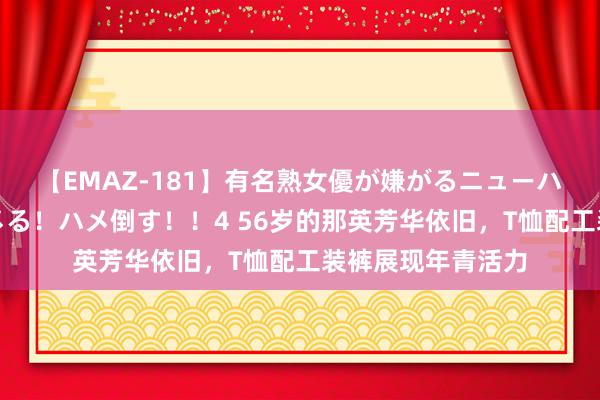【EMAZ-181】有名熟女優が嫌がるニューハーフをガチでハメる！ハメ倒す！！4 56岁的那英芳华依旧，T恤配工装裤展现年青活力