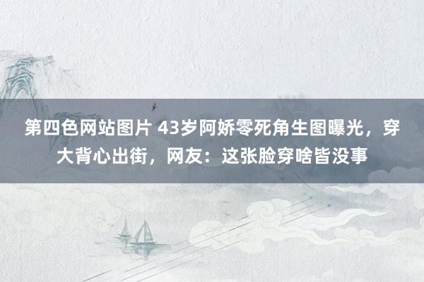第四色网站图片 43岁阿娇零死角生图曝光，穿大背心出街，网友：这张脸穿啥皆没事