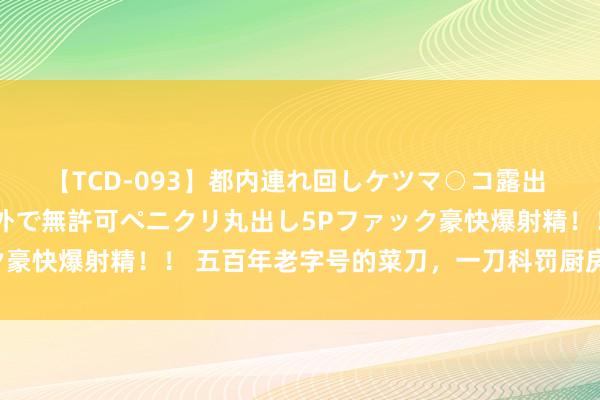 【TCD-093】都内連れ回しケツマ○コ露出 ド変態ニューハーフ野外で無許可ペニクリ丸出し5Pファック豪快爆射精！！ 五百年老字号的菜刀，一刀科罚厨房弘大管束
