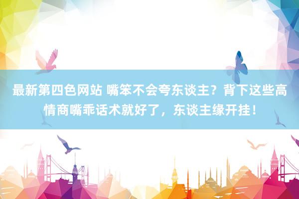 最新第四色网站 嘴笨不会夸东谈主?背下这些高情商嘴乖话术就好了,东谈主缘开挂!