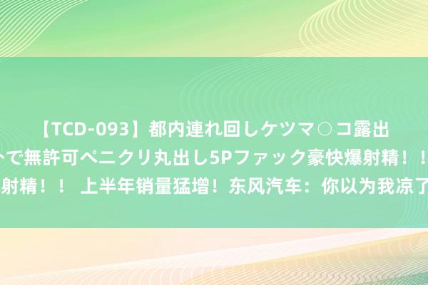 【TCD-093】都内連れ回しケツマ○コ露出 ド変態ニューハーフ野外で無許可ペニクリ丸出し5Pファック豪快爆射精！！ 上半年销量猛增！东风汽车：你以为我凉了，我又活过来了！