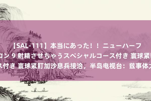 【SAL-111】本当にあった！！ニューハーフ御用達 性感エステサロン 9 射精させちゃうスペシャルコース付き 寰球紧盯加沙息兵接洽，半岛电视台：兹事体大，但期待值低