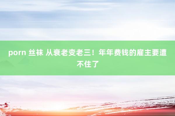 porn 丝袜 从衰老变老三！年年费钱的雇主要遭不住了