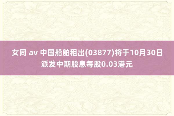 女同 av 中国船舶租出(03877)将于10月30日派发中期股息每股0.03港元