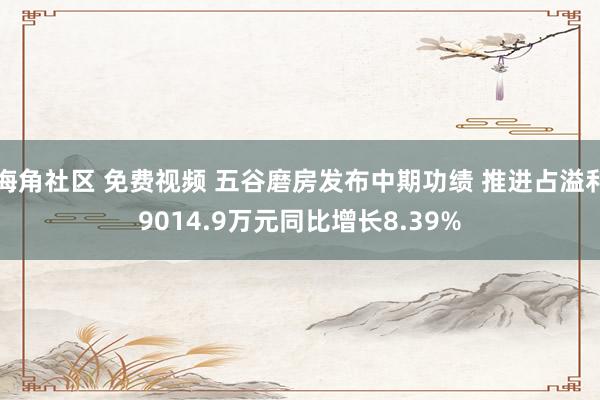 海角社区 免费视频 五谷磨房发布中期功绩 推进占溢利9014.9万元同比增长8.39%