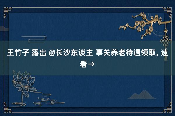 王竹子 露出 @长沙东谈主 事关养老待遇领取， 速看→
