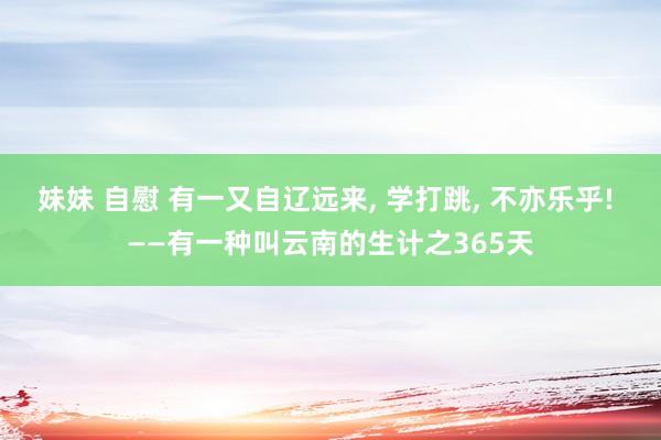 妹妹 自慰 有一又自辽远来， 学打跳， 不亦乐乎! ——有一种叫云南的生计之365天