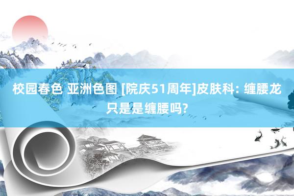 校园春色 亚洲色图 [院庆51周年]皮肤科: 缠腰龙只是是缠腰吗?