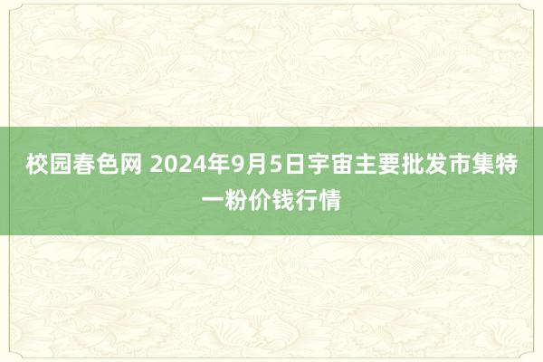 校园春色网 2024年9月5日宇宙主要批发市集特一粉价钱行情