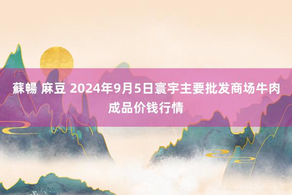 蘇暢 麻豆 2024年9月5日寰宇主要批发商场牛肉成品价钱行情