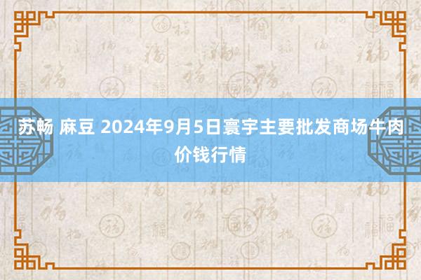 苏畅 麻豆 2024年9月5日寰宇主要批发商场牛肉价钱行情