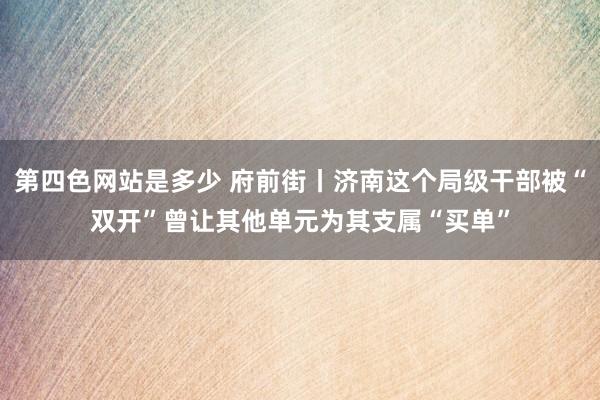 第四色网站是多少 府前街丨济南这个局级干部被“双开”曾让其他单元为其支属“买单”