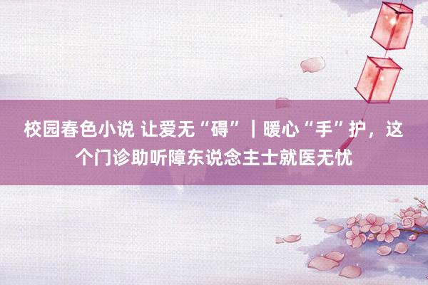 校园春色小说 让爱无“碍”｜暖心“手”护，这个门诊助听障东说念主士就医无忧