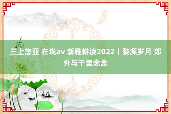 三上悠亚 在线av 新雅耕读2022丨婺源岁月 郊外与千里念念