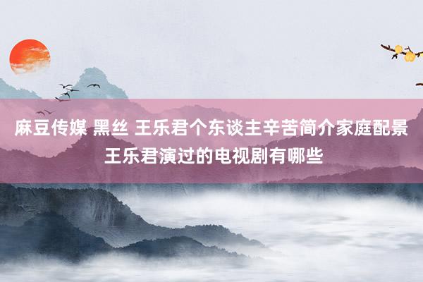 麻豆传媒 黑丝 王乐君个东谈主辛苦简介家庭配景 王乐君演过的电视剧有哪些
