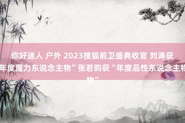 你好迷人 户外 2023搜狐前卫盛典收官 刘涛获“年度魔力东说念主物”张若昀获“年度品性东说念主物”