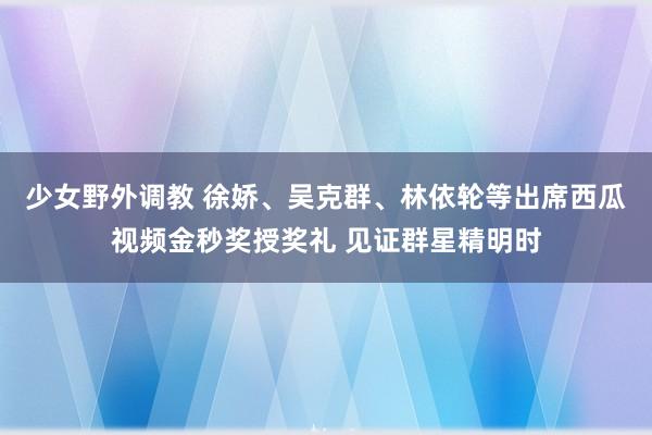 少女野外调教 徐娇、吴克群、林依轮等出席西瓜视频金秒奖授奖礼 见证群星精明时