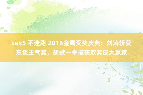 sex5 不迷路 2016金鹰受奖庆典：刘涛斩获东谈主气奖，胡歌一举揽获双奖成大赢家
