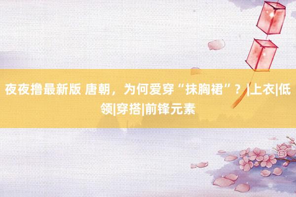 夜夜撸最新版 唐朝，为何爱穿“抹胸裙”？|上衣|低领|穿搭|前锋元素
