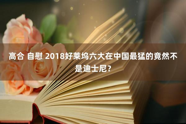 高合 自慰 2018好莱坞六大在中国最猛的竟然不是迪士尼？