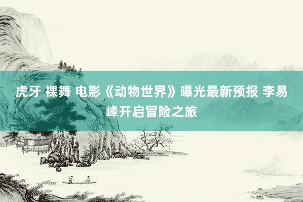 虎牙 裸舞 电影《动物世界》曝光最新预报 李易峰开启冒险之旅