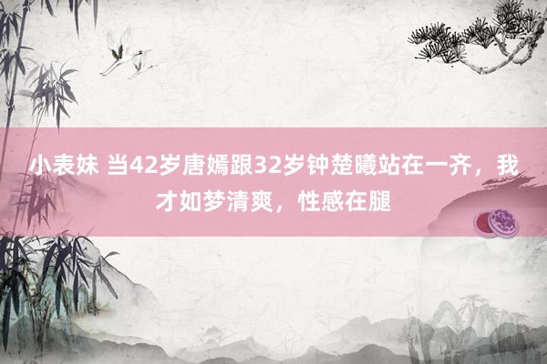 小表妹 当42岁唐嫣跟32岁钟楚曦站在一齐，我才如梦清爽，性感在腿
