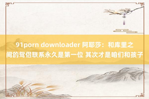 91porn downloader 阿耶莎：和库里之间的鸳侣联系永久是第一位 其次才是咱们和孩子
