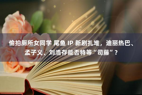 偷拍厕所女同学 尾鱼 IP 新剧扎堆，迪丽热巴、孟子义、刘浩存能否特等“司藤”？
