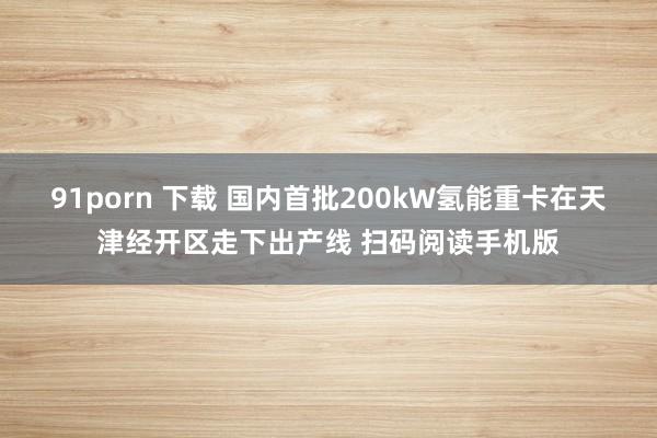 91porn 下载 国内首批200kW氢能重卡在天津经开区走下出产线 扫码阅读手机版