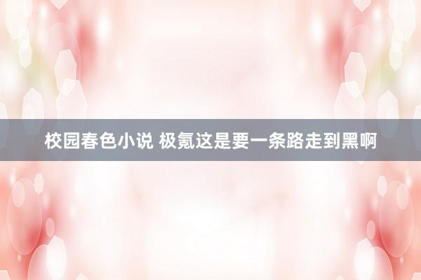 校园春色小说 极氪这是要一条路走到黑啊