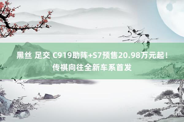 黑丝 足交 C919助阵+S7预售20.98万元起！传祺向往全新车系首发