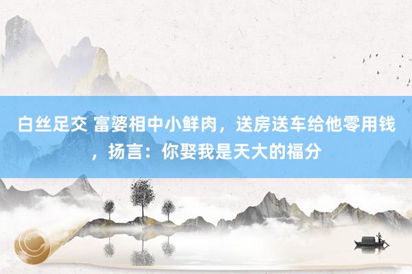 白丝足交 富婆相中小鲜肉，送房送车给他零用钱，扬言：你娶我是天大的福分