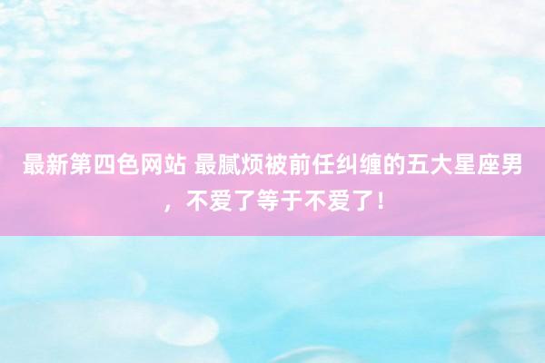 最新第四色网站 最腻烦被前任纠缠的五大星座男，不爱了等于不爱了！