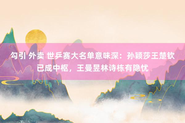 勾引 外卖 世乒赛大名单意味深：孙颖莎王楚钦已成中枢，王曼昱林诗栋有隐忧
