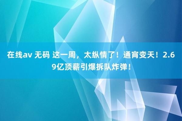在线av 无码 这一周，太纵情了！通宵变天！2.69亿顶薪引爆拆队炸弹！