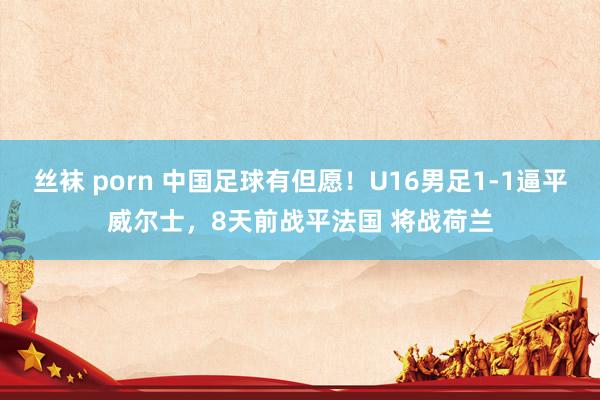 丝袜 porn 中国足球有但愿！U16男足1-1逼平威尔士，8天前战平法国 将战荷兰