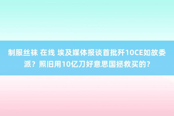 制服丝袜 在线 埃及媒体报谈首批歼10CE如故委派？照旧用10亿刀好意思国拯救买的？