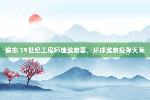 偷拍 19世纪工程师造遨游器，环球遨游投降天际