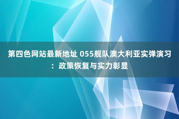 第四色网站最新地址 055舰队澳大利亚实弹演习：政策恢复与实力彰显