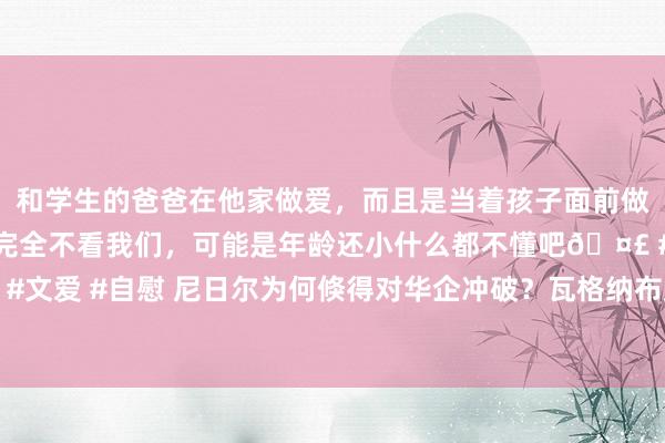 和学生的爸爸在他家做爱，而且是当着孩子面前做爱，太刺激了，孩子完全不看我们，可能是年龄还小什么都不懂吧🤣 #同城 #文爱 #自慰 尼日尔为何倏得对华企冲破？瓦格纳布局非洲数年，难怪俄越打越富