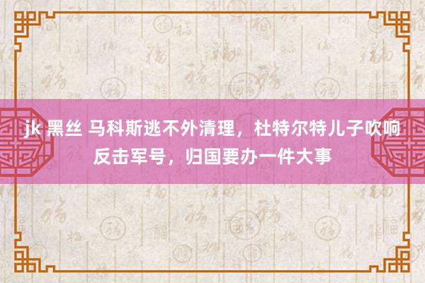 jk 黑丝 马科斯逃不外清理，杜特尔特儿子吹响反击军号，归国要办一件大事