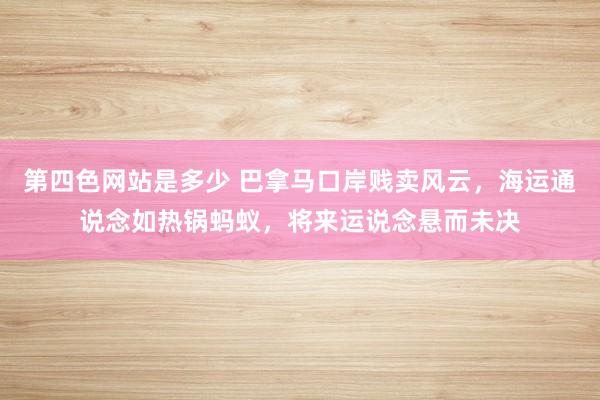 第四色网站是多少 巴拿马口岸贱卖风云，海运通说念如热锅蚂蚁，将来运说念悬而未决