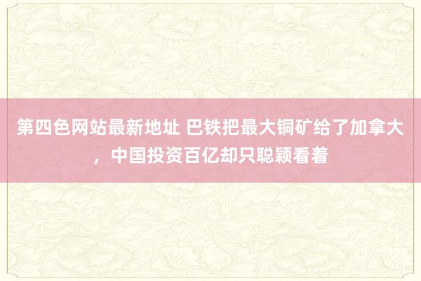 第四色网站最新地址 巴铁把最大铜矿给了加拿大，中国投资百亿却只聪颖看着