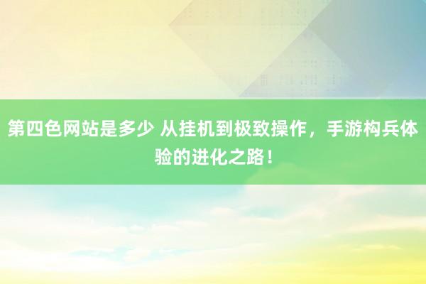 第四色网站是多少 从挂机到极致操作，手游构兵体验的进化之路！