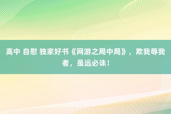 高中 自慰 独家好书《网游之局中局》，欺我辱我者，虽远必诛！