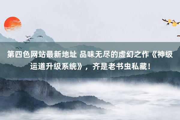 第四色网站最新地址 品味无尽的虚幻之作《神级运道升级系统》，齐是老书虫私藏！
