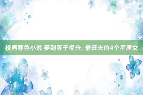 校园春色小说 娶到等于福分， 最旺夫的4个星座女