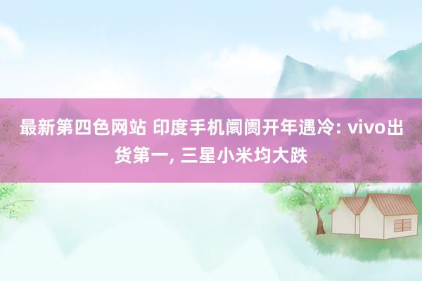 最新第四色网站 印度手机阛阓开年遇冷: vivo出货第一， 三星小米均大跌