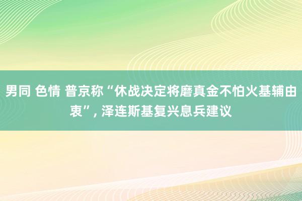 男同 色情 普京称“休战决定将磨真金不怕火基辅由衷”， 泽连斯基复兴息兵建议